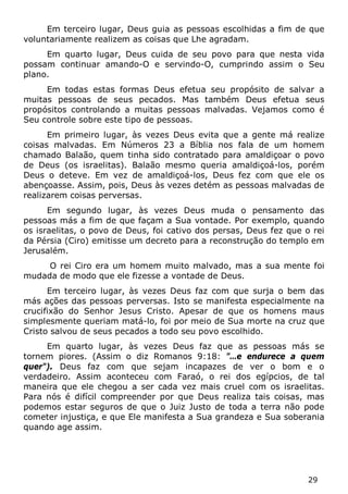 29 
Em terceiro lugar, Deus guia as pessoas escolhidas a fim de que voluntariamente realizem as coisas que Lhe agradam. 
Em quarto lugar, Deus cuida de seu povo para que nesta vida possam continuar amando-O e servindo-O, cumprindo assim o Seu plano. 
Em todas estas formas Deus efetua seu propósito de salvar a muitas pessoas de seus pecados. Mas também Deus efetua seus propósitos controlando a muitas pessoas malvadas. Vejamos como é Seu controle sobre este tipo de pessoas. 
Em primeiro lugar, às vezes Deus evita que a gente má realize coisas malvadas. Em Números 23 a Bíblia nos fala de um homem chamado Balaão, quem tinha sido contratado para amaldiçoar o povo de Deus (os israelitas). Balaão mesmo queria amaldiçoá-los, porém Deus o deteve. Em vez de amaldiçoá-los, Deus fez com que ele os abençoasse. Assim, pois, Deus às vezes detém as pessoas malvadas de realizarem coisas perversas. 
Em segundo lugar, às vezes Deus muda o pensamento das pessoas más a fim de que façam a Sua vontade. Por exemplo, quando os israelitas, o povo de Deus, foi cativo dos persas, Deus fez que o rei da Pérsia (Ciro) emitisse um decreto para a reconstrução do templo em Jerusalém. 
O rei Ciro era um homem muito malvado, mas a sua mente foi mudada de modo que ele fizesse a vontade de Deus. 
Em terceiro lugar, às vezes Deus faz com que surja o bem das más ações das pessoas perversas. Isto se manifesta especialmente na crucifixão do Senhor Jesus Cristo. Apesar de que os homens maus simplesmente queriam matá-lo, foi por meio de Sua morte na cruz que Cristo salvou de seus pecados a todo seu povo escolhido. 
Em quarto lugar, às vezes Deus faz que as pessoas más se tornem piores. (Assim o diz Romanos 9:18: "…e endurece a quem quer"). Deus faz com que sejam incapazes de ver o bom e o verdadeiro. Assim aconteceu com Faraó, o rei dos egípcios, de tal maneira que ele chegou a ser cada vez mais cruel com os israelitas. Para nós é difícil compreender por que Deus realiza tais coisas, mas podemos estar seguros de que o Juiz Justo de toda a terra não pode cometer injustiça, e que Ele manifesta a Sua grandeza e Sua soberania quando age assim.  