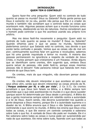3 
INTRODUÇÃO 
QUEM TEM O CONTROLE? 
Quero fazer-lhe uma pergunta: Quem está no controle de tudo quanto se passa no mundo? Deus ou Satanás? Muita gente pensa que Deus é somente rei no céu, porém não pensa que Ele é o criador do mundo e também não acreditam que o controle todas as coisas que acontecem nele. Algumas pessoas acham que o mundo funciona como uma máquina, obedecendo as leis da natureza. Outros consideram que o homem pode controlar o que lhe acontece usando seu próprio livre arbítrio. 
Mas me deixe fazê-lhe novamente a pergunta: Quem está no controle de tudo quanto se passa no mundo? É Deus ou Satanás? Quando olhamos para o que se passa no mundo, facilmente poderíamos concluir que Satanás está no controle, isso devido a que existe tanta confusão e pecado. Vemos que as coisas vão de mal em pior; continuamente ouvimos falar em guerras e revoluções; sabemos que há uma grande inquietude e temor no mundo. A maioria das pessoas permanecem na ignorância a respeito da verdade de Jesus Cristo, e muitos pensam que cristianismo é um fracasso. Ainda alguns que se identificam como crentes, têm sugerido que, embora Deus queira salvar às pessoas, não pode fazê-lo, porque essas mesmas pessoas não O deixam! Todo pareceria indicar que Satanás tem mais controle do que Deus tem. 
Os crentes, mais do que ninguém, não deveriam pensar desta maneira. 
Os crentes não devem interpretar o que acontece só pelo que seus olhos vêm, senão que devem interpretar as coisas através da fé. ("Porque andamos por fé, e não por vista", 2 Co 5:7). Os crentes acreditam o que Deus tem falado na Bíblia, e a Bíblia sempre tem advertido que o que está acontecendo no mundo é o que devia suceder (porque assim foi determinado por Deus desde o princípio). A Bíblia diz que a gente inconversa sempre estará em rebelião contra a autoridade e a lei de Deus. Assim sendo, não deveria surpreender-nos quando a gente despreza a Deus mesmo, porque Ele é a autoridade suprema e o doador da lei. A Bíblia anuncia que é Deus e não Satanás quem está controlando o que ocorre no mundo. A Bíblia nos ensina que Deus criou todas as coisas, e que Ele exerce um controle completo e soberano sobre tudo o que fez. A vontade de Deus não pode ser mudada. Ele é o Rei soberano sobre todas as coisas e nunca pode ser surpreendido por nada do que acontece. Ele reina sobre tudo, fazendo com que todas as  