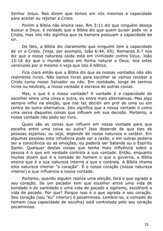 31 
Senhor Jesus. Nos dizem que temos em nós mesmos a capacidade para aceitar ou rejeitar a Cristo. 
Porém a Bíblia não ensina isso. Rm 3:11 diz que ninguém deseja buscar a Deus. é verdade que a Bíblia diz que quem quiser pode vir a Cristo, mas isto não significa que os homens possuam a capacidade de vir. 
De fato, a Bíblia diz claramente que ninguém tem a capacidade de vir a Cristo. (Veja, por exemplo, João 6:44, 65). Romanos 8:7 nos diz que a nossa natureza caída está em inimizade contra Deus. João 15:18 diz que o mundo odeia em forma natural a Deus. leia estes versículos por si mesmo e veja que isto é bíblico. 
Fica claro então que a Bíblia diz que as nossas vontades não são realmente livres. Não somos livres para escolher se vamos receber a Cristo como nosso Salvador ou não. Em realidade, longe de sermos livres ou neutrais, a nossa vontade é escrava de outras coisas. 
Mas, o que é a nossa vontade? A vontade é a capacidade de escolher entre uma coisa e outra, ou entre mais alternativas. Mas algo sempre influi na eleição, que nos faz decidir em prol de uma ou em contra de outra alternativa. Isto significa que a nossa vontade é como uma serva daquelas coisas que influem em sua decisão. Portanto, a nossa vontade não pode ser livre. 
Quais são as coisas que influem em nossa vontade para que escolha entre uma coisa ou outra? Isso depende de que tipo de pessoas sejamos; ou seja, depende de nossa natureza e caráter. Em algumas pessoas esta influência pode ser a razão, e em outras poderia ser a consciência ou as emoções, ou poderia ser Satanás ou o Espírito Santo. Qualquer destas coisas que tenha mais influência sobre a pessoa é o que em verdade controla a sua vontade. Então, enquanto muitos dizem que é a vontade do homem o que o governa, a Bíblia ensina que é a sua natureza interna a que o controla. A Bíblia chama esta natureza interior "o coração". É o nosso coração (nossa natureza interior) o que influencia a nossa vontade. 
Portanto, quando alguém realiza uma eleição, fará o que agrada a seu coração. Se um pecador tem que escolher entre uma vida de bondade e de santidade e uma vida de pecado e egoísmo, escolherá a vida de pecado. Por que? Porque isso é o que agrada a seu coração. Seu coração (seu "eu" interior) é pecaminoso. Lembre-se, a vontade do homem (sua capacidade de escolha) está controlada pelo seu coração pecaminoso.  