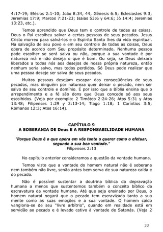 33 
4:17-19; Efésios 2:1-10; João 8:34, 44; Gênesis 6:5; Eclesiastes 9:3; Jeremias 17:9; Marcos 7:21-23; Isaias 53:6 y 64:6; Jó 14:4; Jeremias 13:23, etc.). 
Temos aprendido que Deus tem o controle de todas as coisas. Deus o Pai escolheu salvar a certas pessoas de seus pecados. Jesus Cristo morreu para salvá-los e o Espírito Santo lhes dá vida espiritual. Na salvação de seu povo e em seu controle de todas as coisas, Deus opera de acordo com Seu propósito determinado. Nenhuma pessoa pode escolher se será salva ou não, porque a sua vontade é por natureza má e não deseja o que é bom. Ou seja, se Deus deixara liberados a todos nós aos desejos de nossa própria natureza, então nenhum seria salvo, mas todos perdidos. Só Deus pode realizar que uma pessoa deseje ser salva de seus pecados. 
Muitas pessoas desejam escapar das conseqüências de seus pecados, mas ninguém por natureza quer deixar o pecado, nem ser salvo de seu controle e domínio. É por isso que a Bíblia ensina que o arrependimento e a fé são dons que Deus concede só aos seus escolhidos. (Veja por exemplo: 2 Timóteo 2:24-26; Atos 5:31 y Atos 13:48; Filipenses 1:29 y 2:13-14; Tiago 1:18; 1 Coríntios 3:5; Romanos 12:3; Atos 16:14). 
CAPÍTULO 9 
A SOBERANIA DE Deus E A RESPONSABILIDADE HUMANA 
"Porque Deus é o que opera em vós tanto o querer como o efetuar, segundo a sua boa vontade." 
Filipenses 2:13 
No capítulo anterior consideramos a questão da vontade humana. 
Temos visto que a vontade do homem natural não é soberana nem também não livre, senão antes bem serva de sua natureza caída e do pecado. 
Não é possível sustentar a doutrina bíblica da depravação humana a menos que sustentemos também o conceito bíblico da escravatura da vontade humana. Até que seja ensinado por Deus, o homem natural negará que o pecado tem escravizado tanto a sua mente como as suas emoções e a sua vontade. O homem caído vangloria-se de seu "livre arbítrio", quando em realidade está em servidão ao pecado e é levado cativo à vontade de Satanás. (Veja 2  