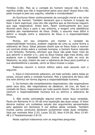 34 
Timóteo 2:26). Mas se a vontade do homem natural não é livre, significa então que não é responsável pelos seus atos? Acaso Deus não pode inculpá-lo pelo seu orgulho, rebelião e incredulidade? 
As Escrituras falam continuamente da corrupção moral e da ruína espiritual do homem. Também declaram que o homem é incapaz de fazer o bem espiritual, mas isto não significa que as Escrituras neguem que seja responsável. Antes bem, falam continuamente dos seus deveres para Deus e para o seu próximo, e exigem uma obediência perfeita aos mandamentos de Deus. Então, o assunto mais difícil é definir a relação entre a soberania de Deus e a responsabilidade humana. 
Muitos, em seu empenho por manter a verdade da responsabilidade humana, acabam negando de uma ou outra forma a soberania de Deus. Estas pessoas dizem que se Deus fosse a exercer um controle direto sobre a vontade humana, o homem ficaria reduzido a um fantoche. Portanto, afirmam que Deus não pode fazer mais do que advertir e exortar o h.; pois se Deus fizesse algo mais direto, isto acabaria com a liberdade humana. Outros têm caído no erro do fatalismo; ou seja, tratam de usar a soberania de Deus para justificar a sua desobediência e pecado, como se Deus tivesse a culpa. 
Podemos resumir o ensino bíblico sobre este assunto com o seguinte: 
1. Deus é inteiramente soberano, em todo sentido, sobre todas as coisas, incluso sobre a vontade humana. Mas a soberania de Deus não tira nem diminui em forma alguma a responsabilidade humana. 
2. Os homens são completamente responsáveis; são responsáveis pelos seus atos, são responsáveis de obedecer, de crer, de fazer a vontade de Deus, responsáveis por tudo quanto fazem. Mas em sentido nenhum a responsabilidade humana tira ou diminui a soberania de Deus. 
3. Não existe contradição alguma entre estas duas verdades. Paulo em Romanos 9:11-24 dá uma exposição das duas coisas. O leitor deveria realizar um cuidadoso estudo dos argumentos apresentados pelo apóstolo em Romanos 9 em defesa desta verdade. Também muitos outros versículos declaram juntamente estas duas verdades. Veja por exemplo Atos 2:23, Lucas 22:22, Atos 4:24-28, Atos 13:45- 48 y 2 Tessalonicenses 2:8-14. 
Neste capítulo trataremos com as seguintes perguntas:  