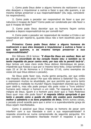 35 
1. Como pode Deus deter a alguns homens de realizarem o que eles desejam e impulsionar a outros a fazer o que não querem, e ao mesmo tempo preservar a sua responsabilidade? (Ou seja, considerá- los responsáveis). 
2. Como pode o pecador ser responsável de fazer o que por natureza é incapaz de fazer? Como pode ser condenado por não fazer o que é incapaz de fazer? 
3. Como pode Deus decretar que os homens façam certos pecados e depois responsabilizá-los por cometê-los? 
4. Como pode o pecador ser responsável de receber a Cristo e ser responsável por rejeitá-lo, quando Deus não o tem escolhido para ser salvo? 
Primeiro: Como pode Deus deter a alguns homens de realizarem o que eles desejam e impulsionar a outros a fazer o que não querem, e ao mesmo tempo preservar a sua responsabilidade? 
Em Gênesis 20:6 lemos: "E disse-lhe Deus em sonhos: Bem sei eu que na sinceridade do teu coração fizeste isto; e também eu te tenho impedido de pecar contra mim; por isso não te permiti tocá-la". Aqui temos um caso claro onde Deus deteve Abimeleque de pecar, impedindo que fizesse o que por si mesmo teria feito. (Veja também os caps 22 al 24 de Números e 2 Crônicas 17:10, como exemplos de vezes em que Deus deteve o pecado). 
Se Deus pode fazer isso, muita gente pergunta, por que então não impediu Adão de pecar? Por que não deteve a Satanás? Ou, como o expressam muitos na atualidade, por que permite que ocorra tanto sofrimento e maldade no mundo? Alguns respondem dizendo que Deus quer detê-lo, mas não pode porque não pode violar o "livre arbítrio" humano sem reduzir o homem a um robô. Tal resposta é absurda e indigna de Deus. Quem é o homem para dizer que o Todo Poderoso Deus quer mas não pode fazer? A resposta bíblica apropriada é que tanto o pecado como a queda de Adão são usados para manifestar melhor a sabedoria e os bons propósitos de Deus. Entre outras coisas, o pecado provê ocasião para que o amor e a superabundante graça de Deus sejam manifestados. 
Como é possível que Deus impeça os homens de pecar sem interferir com a sua liberdade e com a sua responsabilidade? A resposta encontra-se numa compreensão da seguinte pergunta: Em que consiste a verdadeira liberdade moral? A resposta é que a  