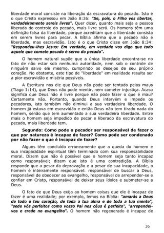 36 
liberdade moral consiste na liberação da escravatura do pecado. Isto é o que Cristo expressou em João 8:36: "Se, pois, o Filho vos libertar, verdadeiramente sereis livres". Quer dizer, quanto mais seja a pessoa liberada do controle do pecado, mais livre será. Os homens têm uma definição falsa da liberdade, porque acreditam que a liberdade consista em serem livres para pecar. A Bíblia afirma que o pecado não é liberdade, mas escravidão. Isto é o que Cristo disse em João 8:34: "Respondeu-lhes Jesus: Em verdade, em verdade vos digo que todo aquele que comete pecado é servo do pecado". 
O homem natural supõe que a única liberdade encontra-se no fato de não estar sob nenhuma autoridade, nem sob o controle de ninguém salvo ele mesmo, cumprindo os desejos de seu próprio coração. No obstante, este tipo de "liberdade" em realidade resulta ser a pior escravidão e miséria possíveis. 
A Escritura nos diz que Deus não pode ser tentado pelos maus (Tiago 1:14), que Deus não pode mentir, nem cometer injustiça. Acaso significa que Deus não é livre porque não pode fazer o que é mau? Certamente não. Portanto, quando Deus intervém e impede os pecadores, isto também não diminui a sua verdadeira liberdade. O homem já estava em escravidão e então Deus não tem tirado nada do homem, senão que tem aumentado a sua verdadeira liberdade. Entre mais o homem seja impedido de pecar e liberado da escravatura do pecado, mais liberdade tem. 
Segundo: Como pode o pecador ser responsável de fazer o que por natureza é incapaz de fazer? Como pode ser condenado por não fazer o que é incapaz de fazer? 
Alguns têm concluído erroneamente que a queda do homem e sua incapacidade espiritual têm terminado com sua responsabilidade moral. Dizem que não é possível que o homem seja tanto incapaz como responsável; dizem que isto é uma contradição. A Bíblia responde que a pesar da depravação e a pesar de sua incapacidade, o homem é inteiramente responsável: responsável de buscar a Deus, responsável de obedecer ao evangelho, responsável de arrepender-se e confiar em Cristo, responsável de deixar seus ídolos e submeter-se a Deus. 
O fato de que Deus exija ao homem coisas que ele é incapaz de fazer é uma realidade; por exemplo, lemos na Bíblia: "amarás a Deus de todo o teu coração, de toda a tua alma e de toda a tua mente", "sede vós perfeitos como vosso Pai nos céus é perfeito", "arrependei- vos e crede no evangelho". O homem não regenerado é incapaz de  