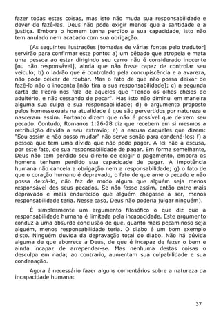 37 
fazer todas estas coisas, mas isto não muda sua responsabilidade e dever de fazê-las. Deus não pode exigir menos que a santidade e a justiça. Embora o homem tenha perdido a sua capacidade, isto não tem anulado nem acabado com sua obrigação. 
(As seguintes ilustrações [tomadas de várias fontes pelo tradutor] servirão para confirmar este ponto: a) um bêbado que atropela e mata uma pessoa ao estar dirigindo seu carro não é considerado inocente [ou não responsável], ainda que não fosse capaz de controlar seu veiculo; b) o ladrão que é controlado pela concupiscência e a avareza, não pode deixar de roubar. Mas o fato de que não possa deixar de fazê-lo não o inocenta [não tira a sua responsabilidade]; c) a segunda carta de Pedro nos fala de aqueles que "Tendo os olhos cheios de adultério, e não cessando de pecar". Mas isto não diminui em maneira alguma sua culpa e sua responsabilidade; d) o argumento proposto pelos homossexuais na atualidade é que são pervertidos por natureza e nasceram assim. Portanto dizem que não é possível que deixem seu pecado. Contudo, Romanos 1:26-28 diz que recebem em si mesmos a retribuição devida a seu extravio; e) a escusa daqueles que dizem: "Sou assim e não posso mudar" não serve senão para condená-los; f) a pessoa que tem uma dívida que não pode pagar. A lei não a escusa, por este fato, de sua responsabilidade de pagar. Em forma semelhante, Deus não tem perdido seu direito de exigir o pagamento, embora os homens tenham perdido sua capacidade de pagar. A impotência humana não cancela a obrigação nem a responsabilidade; g) o fato de que o coração humano é depravado, o fato de que ame o pecado e não possa deixá-lo, não faz de modo algum que alguém seja menos responsável dos seus pecados. Se não fosse assim, então entre mais depravado e mais endurecido que alguém chegasse a ser, menos responsabilidade teria. Nesse caso, Deus não poderia julgar ninguém). 
É simplesmente um argumento filosófico o que diz que a responsabilidade humana é limitada pela incapacidade. Este argumento conduz a uma absurda conclusão de que, quanto mais pecaminoso seja alguém, menos responsabilidade teria. O diabo é um bom exemplo disto. Ninguém duvida da depravação total do diabo. Não há dúvida alguma de que aborrece a Deus, de que é incapaz de fazer o bem e ainda incapaz de arrepender-se. Mas nenhuma destas coisas o desculpa em nada; ao contrario, aumentam sua culpabilidade e sua condenação. 
Agora é necessário fazer alguns comentários sobre a natureza da incapacidade humana:  