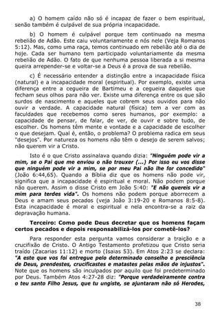 38 
a) O homem caído não só é incapaz de fazer o bem espiritual, senão também é culpável de sua própria incapacidade. 
b) O homem é culpável porque tem continuado na mesma rebelião de Adão. Este caiu voluntariamente e nós nele (Veja Romanos 5:12). Mas, como uma raça, temos continuado em rebelião até o dia de hoje. Cada ser humano tem participado voluntariamente da mesma rebelião de Adão. O fato de que nenhuma pessoa liberada a si mesma queira arrepender-se e voltar-se a Deus é a prova de sua rebelião. 
c) É necessário entender a distinção entre a incapacidade física (natural) e a incapacidade moral (espiritual). Por exemplo, existe uma diferença entre a cegueira de Bartimeu e a cegueira daqueles que fecham seus olhos para não ver. Existe uma diferença entre os que são surdos de nascimento e aqueles que cobrem seus ouvidos para não ouvir a verdade. A capacidade natural (física) tem a ver com as faculdades que recebemos como seres humanos, por exemplo: a capacidade de pensar, de falar, de ver, de ouvir e sobre tudo, de escolher. Os homens têm mente e vontade e a capacidade de escolher o que desejam. Qual é, então, o problema? O problema radica em seus "desejos". Por natureza os homens não têm o desejo de serem salvos; não querem vir a Cristo. 
Isto é o que Cristo assinalava quando dizia: "Ninguém pode vir a mim, se o Pai que me enviou o não trouxer (...) Por isso eu vos disse que ninguém pode vir a mim, se por meu Pai não lhe for concedido" (João 6:44,65). Quando a Bíblia diz que os homens não pode vir, significa que a incapacidade é espiritual e moral. Não podem porque não querem. Assim o disse Cristo em João 5:40: "E não quereis vir a mim para terdes vida". Os homens não podem porque aborrecem a Deus e amam seus pecados (veja João 3:19-20 e Romanos 8:5-8). Esta incapacidade é moral e espiritual e nela encontra-se a raiz da depravação humana. 
Terceiro: Como pode Deus decretar que os homens façam certos pecados e depois responsabilizá-los por cometê-los? 
Para responder esta pergunta vamos considerar a traição e a crucifixão de Cristo. O Antigo Testamento profetizou que Cristo seria traído (Zacarias 11:12) e morto (Isaias 53). Em Atos 2:23 se declara: "A este que vos foi entregue pelo determinado conselho e presciência de Deus, prendestes, crucificastes e matastes pelas mãos de injustos". Note que os homens são inculpados por aquilo que foi predeterminado por Deus. Também Atos 4:27-28 diz: "Porque verdadeiramente contra o teu santo Filho Jesus, que tu ungiste, se ajuntaram não só Herodes,  