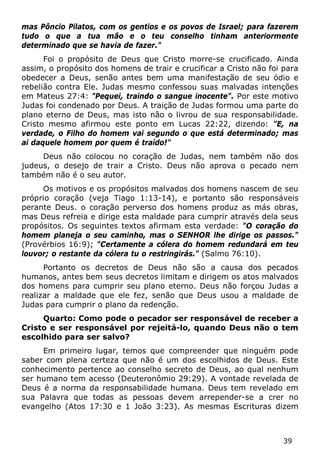 39 
mas Pôncio Pilatos, com os gentios e os povos de Israel; para fazerem tudo o que a tua mão e o teu conselho tinham anteriormente determinado que se havia de fazer." 
Foi o propósito de Deus que Cristo morre-se crucificado. Ainda assim, o propósito dos homens de trair e crucificar a Cristo não foi para obedecer a Deus, senão antes bem uma manifestação de seu ódio e rebelião contra Ele. Judas mesmo confessou suas malvadas intenções em Mateus 27:4: "Pequei, traindo o sangue inocente". Por este motivo Judas foi condenado por Deus. A traição de Judas formou uma parte do plano eterno de Deus, mas isto não o livrou de sua responsabilidade. Cristo mesmo afirmou este ponto em Lucas 22:22, dizendo: "E, na verdade, o Filho do homem vai segundo o que está determinado; mas ai daquele homem por quem é traído!" 
Deus não colocou no coração de Judas, nem também não dos judeus, o desejo de trair a Cristo. Deus não aprova o pecado nem também não é o seu autor. 
Os motivos e os propósitos malvados dos homens nascem de seu próprio coração (veja Tiago 1:13-14), e portanto são responsáveis perante Deus. o coração perverso dos homens produz as más obras, mas Deus refreia e dirige esta maldade para cumprir através dela seus propósitos. Os seguintes textos afirmam esta verdade: "O coração do homem planeja o seu caminho, mas o SENHOR lhe dirige os passos." (Provérbios 16:9); "Certamente a cólera do homem redundará em teu louvor; o restante da cólera tu o restringirás." (Salmo 76:10). 
Portanto os decretos de Deus não são a causa dos pecados humanos, antes bem seus decretos limitam e dirigem os atos malvados dos homens para cumprir seu plano eterno. Deus não forçou Judas a realizar a maldade que ele fez, senão que Deus usou a maldade de Judas para cumprir o plano da redenção. 
Quarto: Como pode o pecador ser responsável de receber a Cristo e ser responsável por rejeitá-lo, quando Deus não o tem escolhido para ser salvo? 
Em primeiro lugar, temos que compreender que ninguém pode saber com plena certeza que não é um dos escolhidos de Deus. Este conhecimento pertence ao conselho secreto de Deus, ao qual nenhum ser humano tem acesso (Deuteronômio 29:29). A vontade revelada de Deus é a norma da responsabilidade humana. Deus tem revelado em sua Palavra que todas as pessoas devem arrepender-se a crer no evangelho (Atos 17:30 e 1 João 3:23). As mesmas Escrituras dizem  