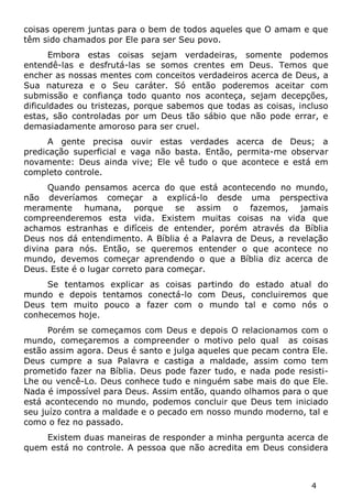 4 
coisas operem juntas para o bem de todos aqueles que O amam e que têm sido chamados por Ele para ser Seu povo. 
Embora estas coisas sejam verdadeiras, somente podemos entendê-las e desfrutá-las se somos crentes em Deus. Temos que encher as nossas mentes com conceitos verdadeiros acerca de Deus, a Sua natureza e o Seu caráter. Só então poderemos aceitar com submissão e confiança todo quanto nos aconteça, sejam decepções, dificuldades ou tristezas, porque sabemos que todas as coisas, incluso estas, são controladas por um Deus tão sábio que não pode errar, e demasiadamente amoroso para ser cruel. 
A gente precisa ouvir estas verdades acerca de Deus; a predicação superficial e vaga não basta. Então, permita-me observar novamente: Deus ainda vive; Ele vê tudo o que acontece e está em completo controle. 
Quando pensamos acerca do que está acontecendo no mundo, não deveríamos começar a explicá-lo desde uma perspectiva meramente humana, porque se assim o fazemos, jamais compreenderemos esta vida. Existem muitas coisas na vida que achamos estranhas e difíceis de entender, porém através da Bíblia Deus nos dá entendimento. A Bíblia é a Palavra de Deus, a revelação divina para nós. Então, se queremos entender o que acontece no mundo, devemos começar aprendendo o que a Bíblia diz acerca de Deus. Este é o lugar correto para começar. 
Se tentamos explicar as coisas partindo do estado atual do mundo e depois tentamos conectá-lo com Deus, concluiremos que Deus tem muito pouco a fazer com o mundo tal e como nós o conhecemos hoje. 
Porém se começamos com Deus e depois O relacionamos com o mundo, começaremos a compreender o motivo pelo qual as coisas estão assim agora. Deus é santo e julga aqueles que pecam contra Ele. Deus cumpre a sua Palavra e castiga a maldade, assim como tem prometido fazer na Bíblia. Deus pode fazer tudo, e nada pode resisti- Lhe ou vencê-Lo. Deus conhece tudo e ninguém sabe mais do que Ele. Nada é impossível para Deus. Assim então, quando olhamos para o que está acontecendo no mundo, podemos concluir que Deus tem iniciado seu juízo contra a maldade e o pecado em nosso mundo moderno, tal e como o fez no passado. 
Existem duas maneiras de responder a minha pergunta acerca de quem está no controle. A pessoa que não acredita em Deus considera  