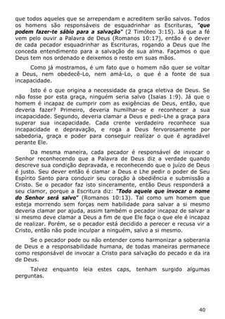 40 
que todos aqueles que se arrependam e acreditem serão salvos. Todos os homens são responsáveis de esquadrinhar as Escrituras, "que podem fazer-te sábio para a salvação" (2 Timóteo 3:15). Já que a fé vem pelo ouvir a Palavra de Deus (Romanos 10:17), então é o dever de cada pecador esquadrinhar as Escrituras, rogando a Deus que lhe conceda entendimento para a salvação de sua alma. Façamos o que Deus tem nos ordenado e deixemos o resto em suas mãos. 
Como já mostramos, é um fato que o homem não quer se voltar a Deus, nem obedecê-Lo, nem amá-Lo, o que é a fonte de sua incapacidade. 
Isto é o que origina a necessidade da graça eletiva de Deus. Se não fosse por esta graça, ninguém seria salvo (Isaias 1:9). Já que o homem é incapaz de cumprir com as exigências de Deus, então, que deveria fazer? Primeiro, deveria humilhar-se e reconhecer a sua incapacidade. Segundo, deveria clamar a Deus e pedi-Lhe a graça para superar sua incapacidade. Cada crente verdadeiro reconhece sua incapacidade e depravação, e roga a Deus fervorosamente por sabedoria, graça e poder para conseguir realizar o que é agradável perante Ele. 
Da mesma maneira, cada pecador é responsável de invocar o Senhor reconhecendo que a Palavra de Deus diz a verdade quando descreve sua condição depravada, e reconhecendo que o juízo de Deus é justo. Seu dever então é clamar a Deus e Lhe pedir o poder de Seu Espírito Santo para conduzir seu coração à obediência e submissão a Cristo. Se o pecador faz isto sinceramente, então Deus responderá a seu clamor, porque a Escritura diz: "Todo aquele que invocar o nome do Senhor será salvo" (Romanos 10:13). Tal como um homem que esteja morrendo sem forças nem habilidade para salvar a si mesmo deveria clamar por ajuda, assim também o pecador incapaz de salvar a si mesmo deve clamar a Deus a fim de que Ele faça o que ele é incapaz de realizar. Porém, se o pecador está decidido a perecer e recusa vir a Cristo, então não pode inculpar a ninguém, salvo a si mesmo. 
Se o pecador pode ou não entender como harmonizar a soberania de Deus e a responsabilidade humana, de todas maneiras permanece como responsável de invocar a Cristo para salvação do pecado e da ira de Deus. 
Talvez enquanto leia estes caps, tenham surgido algumas perguntas.  