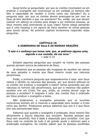 41 
Quiçá tenha se perguntado: por que os crentes incomodam-se em predicar o evangelho aos inconversos se em verdade os homens não têm a capacidade de receber a Cristo como seu Salvador? Ou a pergunta seja: por que os crentes devem preocupar-se por orar se Deus já tem decidido o que vai acontecer? Ou, então: por que devem realizar um esforço os crentes para chegar a ser melhores pessoas, se Deus mesmo está controlando as suas vidas? Talvez esteja pensando que é uma injustiça e um agravo de Deus escolher só certas pessoas para serem salvas. No próximo capítulo tentaremos responder estas perguntas. 
CAPÍTULO 10 
A SOBERANIA DE Deus E AS NOSSAS ORAÇÕES 
"E esta é a confiança que temos nele, que, se pedirmos alguma coisa, segundo a sua vontade, ele nos ouve." 
1 João 5:14 
Existem algumas perguntas que surgem na mente das pessoas quando pensam acerca da soberania de Deus. 
Já dissemos que as pessoas são incapazes de escolher ser salvos de seus pecados a menos que Deus mesmo mude sua natureza pecaminosa. 
Então, a primeira pergunta que responderemos é esta: sem Deus realiza o câmbio na natureza das pessoas, por que devem esforçar-se os crentes em predicar o evangelho a todos? temos aprendido que por natureza os homens são pecaminosos, que por si mesmos não podem escolher crer em Cristo. Por que, então, os crentes devem urgir às pessoas a acreditar? A resposta é esta: aos crentes lhes é ordenado por Deus predicar o evangelho a todos. 
Não predicamos o evangelho pensando que os ouvintes inconversos tenham em si mesmos a capacidade para receber a Cristo como seu Senhor. Predicamos porque sabemos que isto é o que Deus tem nos comissionado fazer. 
Sabemos que quando o evangelho é predicado, Deus mesmo fala eficazmente a alguns daqueles que escutam. Àquelas pessoas que Deus tem escolhido, lhes é dada a disposição para acreditar. Crer que Deus está no controle de tudo é de grande ajuda e estímulo para a predicação evangélica. Os crentes sabem que as pessoas escolhidas  