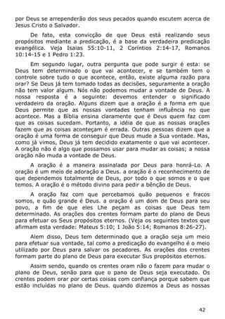 42 
por Deus se arrependerão dos seus pecados quando escutem acerca de Jesus Cristo o Salvador. 
De fato, esta convicção de que Deus está realizando seus propósitos mediante a predicação, é a base da verdadeira predicação evangélica. Veja Isaias 55:10-11, 2 Coríntios 2:14-17, Romanos 10:14-15 e 1 Pedro 1:23. 
Em segundo lugar, outra pergunta que pode surgir é esta: se Deus tem determinado o que vai acontecer, e se também tem o controle sobre tudo o que acontece, então, existe alguma razão para orar? Se Deus já tem tomado todas as decisões, seguramente a oração não tem valor algum. Nós não podemos mudar a vontade de Deus. A nossa resposta é a seguinte: devemos entender o significado verdadeiro da oração. Alguns dizem que a oração é a forma em que Deus permite que as nossas vontades tenham influência no que acontece. Mas a Bíblia ensina claramente que é Deus quem faz com que as coisas sucedam. Portanto, a idéia de que as nossas orações fazem que as coisas aconteçam é errada. Outras pessoas dizem que a oração é uma forma de conseguir que Deus mude a Sua vontade. Mas, como já vimos, Deus já tem decidido exatamente o que vai acontecer. A oração não é algo que possamos usar para mudar as coisas; a nossa oração não muda a vontade de Deus. 
A oração é a maneira assinalada por Deus para honrá-Lo. A oração é um meio de adoração a Deus. a oração é o reconhecimento de que dependemos totalmente de Deus, por todo o que somos e o que temos. A oração é o método divino para pedir a bênção de Deus. 
A oração faz com que percebamos quão pequenos e fracos somos, e quão grande é Deus. a oração é um dom de Deus para seu povo, a fim de que eles Lhe peçam as coisas que Deus tem determinado. As orações dos crentes formam parte do plano de Deus para efetuar os Seus propósitos eternos. (Veja os seguintes textos que afirmam esta verdade: Mateus 5:10; 1 João 5:14; Romanos 8:26-27). 
Alem disso, Deus tem determinado que a oração seja um meio para efetuar sua vontade, tal como a predicação do evangelho é o meio utilizado por Deus para salvar os pecadores. As orações dos crentes formam parte do plano de Deus para executar Sus propósitos eternos. 
Assim sendo, quando os crentes oram não o fazem para mudar o plano de Deus, senão para que o pano de Deus seja executado. Os crentes podem orar por certas coisas com confiança porque sabem que estão incluídas no plano de Deus. quando dizemos a Deus as nossas  