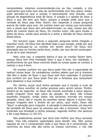43 
necessidades, estamos encomendando-nos ao Seu cuidado, e Lhe suplicamos que trate com elas de conformidade com Seu plano. Então, pode perceber-se que a oração é basicamente uma atitude, uma atitude de dependência total de Deus. A oração é o oposto de dizer a Deus o que Ele tem que fazer, porque a oração pede para que a vontade de Deus seja feita. Assim, isto responde a nossa pergunta acerca da razão para orar. Os crentes oram por coisas que concordam com o plano que Deus tem pré-determinado, ou seja, coisas que são parte do mesmo plano de Deus. Os crentes oram, não para mudar o plano de Deus, senão para aceitá-lo e achar a bênção de Deus através desse plano. 
Em terceiro lugar, talvez a seguinte pergunta tenha chegado a inquietar você: Se Deus tem decidido todo o que sucede, então por que devem preocupar-se os crentes em serem bons? Se Deus tem planejado que os crentes serão bons, então, por que devem preocupar- se de sê-lo eles mesmos? 
Mais uma vez, a resposta básica é que os crentes fazem bem, porque Deus tem lhes mandado fazer o que é bom. Em realidade, o conhecimento de que Deus controla todas as coisas ajuda os crentes a realizar o que é bom. 
Os crentes confiam em que Deus pode lhes dar a capacidade de realizar coisas boas. Os verdadeiros crentes sabem que em si mesmos não têm o poder de fazer o que Deus tem lhes ordenado. É portanto que confiam em que Deus pode lhes dar a fortaleza que necessitam para obedecer a Sua vontade. 
Por último, quiçá você tenha pensado que é injusto e cruel de parte de Deus escolher só certas pessoas para serem salvas. Porém, lembre-se do seguinte: se Deus não tivesse escolhido e salvo alguns, então ninguém teria sido salvo do pecado. Se Deus não tivesse escolhido ninguém, então todos nós teríamos morrido em nossos pecados. Deus não é injusto ao escolher salvar alguns e outros não, porque ninguém tem o direito de ser salvo, quer dizer, Deus não "deve" a salvação para ninguém. A salvação é inteiramente um assunto da bondade de Deus para as pessoas que não a merecem. Deus tem mostrado sua bondade a certas pessoas, segundo melhor Lhe pareceu a Ele (veja Mateus 11:25-27). 
Nós poderíamos pensar que teria sido melhor que Deus salvasse todos, mas não estamos capacitados para decidir isto. Não somos capazes de ver e compreender todo o que Deus vê e compreende. Os caminhos de Deus não são como os nossos caminhos, e nós não  