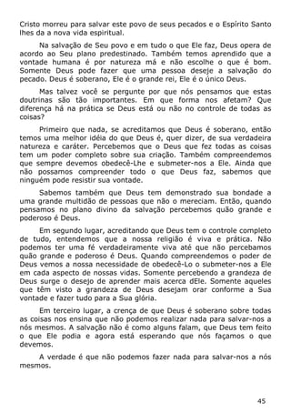45 
Cristo morreu para salvar este povo de seus pecados e o Espírito Santo lhes da a nova vida espiritual. 
Na salvação de Seu povo e em tudo o que Ele faz, Deus opera de acordo ao Seu plano predestinado. Também temos aprendido que a vontade humana é por natureza má e não escolhe o que é bom. Somente Deus pode fazer que uma pessoa deseje a salvação do pecado. Deus é soberano, Ele é o grande rei, Ele é o único Deus. 
Mas talvez você se pergunte por que nós pensamos que estas doutrinas são tão importantes. Em que forma nos afetam? Que diferença há na prática se Deus está ou não no controle de todas as coisas? 
Primeiro que nada, se acreditamos que Deus é soberano, então temos uma melhor idéia do que Deus é, quer dizer, de sua verdadeira natureza e caráter. Percebemos que o Deus que fez todas as coisas tem um poder completo sobre sua criação. Também compreendemos que sempre devemos obedecê-Lhe e submeter-nos a Ele. Ainda que não possamos compreender todo o que Deus faz, sabemos que ninguém pode resistir sua vontade. 
Sabemos também que Deus tem demonstrado sua bondade a uma grande multidão de pessoas que não o mereciam. Então, quando pensamos no plano divino da salvação percebemos quão grande e poderoso é Deus. 
Em segundo lugar, acreditando que Deus tem o controle completo de tudo, entendemos que a nossa religião é viva e prática. Não podemos ter uma fé verdadeiramente viva até que não percebamos quão grande e poderoso é Deus. Quando compreendemos o poder de Deus vemos a nossa necessidade de obedecê-Lo o submeter-nos a Ele em cada aspecto de nossas vidas. Somente percebendo a grandeza de Deus surge o desejo de aprender mais acerca dEle. Somente aqueles que têm visto a grandeza de Deus desejam orar conforme a Sua vontade e fazer tudo para a Sua glória. 
Em terceiro lugar, a crença de que Deus é soberano sobre todas as coisas nos ensina que não podemos realizar nada para salvar-nos a nós mesmos. A salvação não é como alguns falam, que Deus tem feito o que Ele podia e agora está esperando que nós façamos o que devemos. 
A verdade é que não podemos fazer nada para salvar-nos a nós mesmos.  