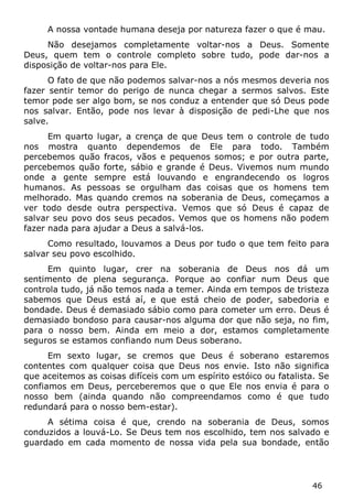 46 
A nossa vontade humana deseja por natureza fazer o que é mau. 
Não desejamos completamente voltar-nos a Deus. Somente Deus, quem tem o controle completo sobre tudo, pode dar-nos a disposição de voltar-nos para Ele. 
O fato de que não podemos salvar-nos a nós mesmos deveria nos fazer sentir temor do perigo de nunca chegar a sermos salvos. Este temor pode ser algo bom, se nos conduz a entender que só Deus pode nos salvar. Então, pode nos levar à disposição de pedi-Lhe que nos salve. 
Em quarto lugar, a crença de que Deus tem o controle de tudo nos mostra quanto dependemos de Ele para todo. Também percebemos quão fracos, vãos e pequenos somos; e por outra parte, percebemos quão forte, sábio e grande é Deus. Vivemos num mundo onde a gente sempre está louvando e engrandecendo os logros humanos. As pessoas se orgulham das coisas que os homens tem melhorado. Mas quando cremos na soberania de Deus, começamos a ver todo desde outra perspectiva. Vemos que só Deus é capaz de salvar seu povo dos seus pecados. Vemos que os homens não podem fazer nada para ajudar a Deus a salvá-los. 
Como resultado, louvamos a Deus por tudo o que tem feito para salvar seu povo escolhido. 
Em quinto lugar, crer na soberania de Deus nos dá um sentimento de plena segurança. Porque ao confiar num Deus que controla tudo, já não temos nada a temer. Ainda em tempos de tristeza sabemos que Deus está aí, e que está cheio de poder, sabedoria e bondade. Deus é demasiado sábio como para cometer um erro. Deus é demasiado bondoso para causar-nos alguma dor que não seja, no fim, para o nosso bem. Ainda em meio a dor, estamos completamente seguros se estamos confiando num Deus soberano. 
Em sexto lugar, se cremos que Deus é soberano estaremos contentes com qualquer coisa que Deus nos envie. Isto não significa que aceitemos as coisas difíceis com um espírito estóico ou fatalista. Se confiamos em Deus, perceberemos que o que Ele nos envia é para o nosso bem (ainda quando não compreendamos como é que tudo redundará para o nosso bem-estar). 
A sétima coisa é que, crendo na soberania de Deus, somos conduzidos a louvá-Lo. Se Deus tem nos escolhido, tem nos salvado e guardado em cada momento de nossa vida pela sua bondade, então  