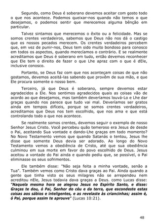 48 
Segundo, como Deus é soberano devemos aceitar com gosto todo o que nos acontece. Podemos queixar-nos quando não temos o que desejamos, o podemos sentir que merecemos alguma bênção em particular. 
Talvez sintamos que merecemos o êxito ou a felicidade. Mas se somos crentes verdadeiros, sabemos que Deus não nos dá o castigo que os nossos pecados merecem. Os crentes verdadeiros percebem que, em vez de punir-nos, Deus tem sido muito bondoso para conosco em todos os aspectos, quando merecíamos o contrário. E se realmente acreditamos que Deus é soberano em tudo, então devemos reconhecer que Ele tem o direito de fazer o que Lhe apraz com o que é dEle, inclusive conosco. 
Portanto, se Deus faz com que nos aconteçam coisas de que não gostamos, devemos aceitá-las sabendo que provêm de sua mão, e que Ele procura somente o nosso bem. 
Terceiro, já que Deus é soberano, sempre devemos estar agradecidos a Ele. Nos sentimos agradecidos quais as coisas vão de acordo ao que desejamos, mas também deveríamos louvá-Lo e Lhe dar graças quando nos parece que tudo vai mal. Deveríamos ser gratos ainda em tempos difíceis, porque se somos crentes verdadeiros, acreditamos que Deus nos tem escolhido, que nos ama e que está controlando todo o que nos acontece. 
Se realmente somos crentes, devemos seguir o exemplo de nosso Senhor Jesus Cristo. Você percebeu quão temeroso era Jesus de desde o Pai, aceitando Sua vontade e dando-Lhe graças em todo momento? No Novo Testamento vemos que quando Satanás o tentou, Jesus lhe disse que somente Deus devia ser adorado. Ao longo do Novo Testamento vemos a obediência de Cristo, até que sua obediência culminou em sua morte em favor do povo escolhido de Deus. Jesus aceitou a vontade do Pai ainda e quando pediu que, se possível, o Pai eliminasse os seus sofrimentos. 
Ele também disse: "Não seja feita a minha vontade, senão a Tua". Também vemos como Cristo dava graças ao Pai. Ainda quando a gente que tinha visto os seus milagres não se arrependeu nem acreditou nEle, Jesus todavia dava graças a Deus. como Lucas disse: "Naquela mesma hora se alegrou Jesus no Espírito Santo, e disse: Graças te dou, ó Pai, Senhor do céu e da terra, que escondeste estas coisas aos sábios e inteligentes, e as revelaste às criancinhas; assim é, ó Pai, porque assim te aprouve" (Lucas 10:21).  