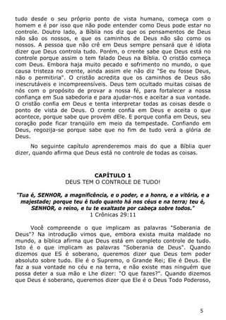 5 
tudo desde o seu próprio ponto de vista humano, começa com o homem e é por isso que não pode entender como Deus pode estar no controle. Doutro lado, a Bíblia nos diz que os pensamentos de Deus não são os nossos, e que os caminhos de Deus não são como os nossos. A pessoa que não crê em Deus sempre pensará que é idiota dizer que Deus controla tudo. Porém, o crente sabe que Deus está no controle porque assim o tem falado Deus na Bíblia. O cristão começa com Deus. Embora haja muito pecado e sofrimento no mundo, o que causa tristeza no crente, ainda assim ele não diz "Se eu fosse Deus, não o permitiria". O cristão acredita que os caminhos de Deus são inescrutáveis e incompreensíveis. Deus tem ocultado muitas coisas de nós com o propósito de provar a nossa fé, para fortalecer a nossa confiança em Sua sabedoria e para ajudar-nos e aceitar a sua vontade. O cristão confia em Deus e tenta interpretar todas as coisas desde o ponto de vista de Deus. O crente confia em Deus e aceita o que acontece, porque sabe que provém dEle. E porque confia em Deus, seu coração pode ficar tranqüilo em meio da tempestade. Confiando em Deus, regozija-se porque sabe que no fim de tudo verá a glória de Deus. 
No seguinte capítulo aprenderemos mais do que a Bíblia quer dizer, quando afirma que Deus está no controle de todas as coisas. 
CAPÍTULO 1 
DEUS TEM O CONTROLE DE TUDO! 
"Tua é, SENHOR, a magnificência, e o poder, e a honra, e a vitória, e a majestade; porque teu é tudo quanto há nos céus e na terra; teu é, SENHOR, o reino, e tu te exaltaste por cabeça sobre todos." 
1 Crônicas 29:11 
Você compreende o que implicam as palavras "Soberania de Deus"? Na introdução vimos que, embora exista muita maldade no mundo, a bíblica afirma que Deus está em completo controle de tudo. Isto é o que implicam as palavras "Soberania de Deus". Quando dizemos que ES é soberano, queremos dizer que Deus tem poder absoluto sobre tudo. Ele é o Supremo, o Grande Rei; Ele é Deus. Ele faz a sua vontade no céu e na terra, e não existe mas ninguém que possa deter a sua mão e Lhe dizer: "O que fazes?". Quando dizemos que Deus é soberano, queremos dizer que Ele é o Deus Todo Poderoso,  
