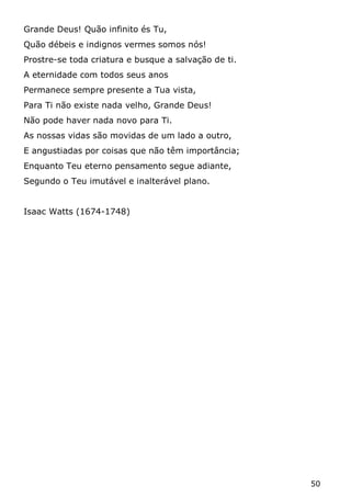 50 
Grande Deus! Quão infinito és Tu, 
Quão débeis e indignos vermes somos nós! 
Prostre-se toda criatura e busque a salvação de ti. 
A eternidade com todos seus anos 
Permanece sempre presente a Tua vista, 
Para Ti não existe nada velho, Grande Deus! 
Não pode haver nada novo para Ti. 
As nossas vidas são movidas de um lado a outro, 
E angustiadas por coisas que não têm importância; 
Enquanto Teu eterno pensamento segue adiante, 
Segundo o Teu imutável e inalterável plano. 
Isaac Watts (1674-1748) 