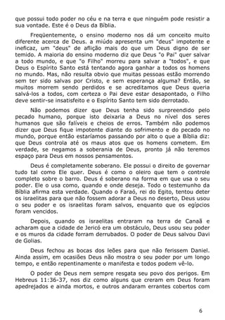 6 
que possui todo poder no céu e na terra e que ninguém pode resistir a sua vontade. Este é o Deus da Bíblia. 
Freqüentemente, o ensino moderno nos dá um conceito muito diferente acerca de Deus. a miúdo apresenta um "deus" impotente e ineficaz, um "deus" de aflição mais do que um Deus digno de ser temido. A maioria do ensino moderno diz que Deus "o Pai" quer salvar a todo mundo, e que "o Filho" morreu para salvar a "todos", e que Deus o Espírito Santo está tentando agora ganhar a todos os homens no mundo. Mas, não resulta obvio que muitas pessoas estão morrendo sem ter sido salvas por Cristo, e sem esperança alguma? Então, se muitos morrem sendo perdidos e se acreditamos que Deus queria salvá-los a todos, com certeza o Pai deve estar desapontado, o Filho deve sentir-se insatisfeito e o Espírito Santo tem sido derrotado. 
Não podemos dizer que Deus tenha sido surpreendido pelo pecado humano, porque isto deixaria a Deus no nível dos seres humanos que são falíveis e cheios de erros. Também não podemos dizer que Deus fique impotente diante do sofrimento e do pecado no mundo, porque então estaríamos passando por alto o que a Bíblia diz: que Deus controla até os maus atos que os homens cometem. Em verdade, se negamos a soberania de Deus, pronto já não teremos espaço para Deus em nossos pensamentos. 
Deus é completamente soberano. Ele possui o direito de governar tudo tal como Ele quer. Deus é como o oleiro que tem o controle completo sobre o barro. Deus é soberano na forma em que usa o seu poder. Ele o usa como, quando e onde deseja. Todo o testemunho da Bíblia afirma esta verdade. Quando o Faraó, rei do Egito, tentou deter os israelitas para que não fossem adorar a Deus no deserto, Deus usou o seu poder e os israelitas foram salvos, enquanto que os egípcios foram vencidos. 
Depois, quando os israelitas entraram na terra de Canaã e acharam que a cidade de Jericó era um obstáculo, Deus usou seu poder e os muros da cidade forram derrubados. O poder de Deus salvou Davi de Golias. 
Deus fechou as bocas dos leões para que não ferissem Daniel. Ainda assim, em ocasiões Deus não mostra o seu poder por um longo tempo, e então repentinamente o manifesta e todos podem vê-lo. 
O poder de Deus nem sempre resgata seu povo dos perigos. Em Hebreus 11:36-37, nos diz como alguns que creram em Deus foram apedrejados e ainda mortos, e outros andaram errantes cobertos com  