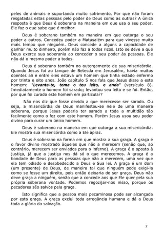 7 
peles de animais e suportando muito sofrimento. Por que não foram resgatadas estas pessoas pelo poder de Deus como as outras? A única resposta é que Deus é soberano na maneira em que usa o seu poder. Ele faz o que sabe que é melhor. 
Deus é soberano também na maneira em que outorga o seu poder a outros. Concedeu poder a Matusalém para que vivesse muito mais tempo que ninguém. Deus concede a alguns a capacidade de ganhar muito dinheiro, porém não faz a todos ricos. Isto se deve a que Deus exerce sua soberania ao conceder o seu poder às pessoas. Ele não dá o mesmo poder a todos. 
Deus é soberano também no outorgamento de sua misericórdia. Quando Jesus foi ao tanque de Betesda em Jerusalém, havia muitos doentes ali e entre eles estava um homem que tinha estado enfermo por trinta e oito anos. João capítulo 5 nos fala que Jesus disse a este homem: "Levanta-te, toma o teu leito, e anda" (versículo 8). Imediatamente o homem foi sarado; levantou seu leito e se foi. Então, por que foi curado este homem em particular? 
Não nos diz que fosse devido a que merecesse ser sarado. Ou seja, a misericórdia de Deus manifestou-se nele de uma maneira soberana, porque Jesus poderia ter sarado a toda a multidão tão facilmente como o fez com este homem. Porém Jesus usou seu poder divino para curar um único homem. 
Deus é soberano na maneira em que outorga a sua misericórdia. Ele mostra sua misericórdia como a Ele apraz. 
Deus é soberano na forma em que mostra a sua graça. A graça é o favor divino mostrado àqueles que não a merecem (senão que, ao contrário, merecem ser enviados para o inferno). A graça é o oposto à justiça, já que a justiça nos dá só o que merecemos. A graça é a bondade de Deus para as pessoas que não a merecem, uma vez que ela tem odiado e desobedecido a Deus e Sua lei. A graça é um dom (um presente) de Deus, de maneira tal que ninguém pode exigi-la como se fosse um direito, pois então deixaria de ser graça. Deus não deve graça a ninguém, senão que a concede aos que Ele quer pela sua própria soberana vontade. Podemos regozijar-nos nisso, porque os pecadores são salvos pela graça. 
Isto significa que a pessoa mais pecaminosa pode ser alcançada por esta graça. A graça exclui toda arrogância humana e dá a Deus toda a glória da salvação.  