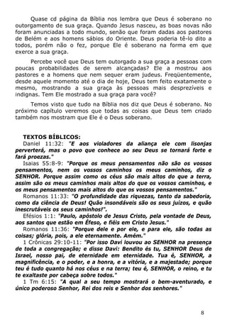 8 
Quase cd página da Bíblia nos lembra que Deus é soberano no outorgamento de sua graça. Quando Jesus nasceu, as boas novas não foram anunciadas a todo mundo, senão que foram dadas aos pastores de Belém e aos homens sábios do Oriente. Deus poderia tê-lo dito a todos, porém não o fez, porque Ele é soberano na forma em que exerce a sua graça. 
Percebe você que Deus tem outorgado a sua graça a pessoas com poucas probabilidades de serem alcançadas? Ele a mostrou aos pastores e a homens que nem sequer eram judeus. Freqüentemente, desde aquele momento até o dia de hoje, Deus tem feito exatamente o mesmo, mostrando a sua graça às pessoas mais desprezíveis e indignas. Tem Ele mostrado a sua graça para você? 
Temos visto que tudo na Bíblia nos diz que Deus é soberano. No próximo capítulo veremos que todas as coisas que Deus tem criado também nos mostram que Ele é o Deus soberano. 
TEXTOS BÍBLICOS: 
Daniel 11:32: "E aos violadores da aliança ele com lisonjas perverterá, mas o povo que conhece ao seu Deus se tornará forte e fará proezas." 
Isaias 55:8-9: "Porque os meus pensamentos não são os vossos pensamentos, nem os vossos caminhos os meus caminhos, diz o SENHOR. Porque assim como os céus são mais altos do que a terra, assim são os meus caminhos mais altos do que os vossos caminhos, e os meus pensamentos mais altos do que os vossos pensamentos." 
Romanos 11:33: "O profundidade das riquezas, tanto da sabedoria, como da ciência de Deus! Quão insondáveis são os seus juízos, e quão inescrutáveis os seus caminhos!". 
Efésios 1:1: "Paulo, apóstolo de Jesus Cristo, pela vontade de Deus, aos santos que estão em Éfeso, e fiéis em Cristo Jesus." 
Romanos 11:36: "Porque dele e por ele, e para ele, são todas as coisas; glória, pois, a ele eternamente. Amém." 
1 Crônicas 29:10-11: "Por isso Davi louvou ao SENHOR na presença de toda a congregação; e disse Davi: Bendito és tu, SENHOR Deus de Israel, nosso pai, de eternidade em eternidade. Tua é, SENHOR, a magnificência, e o poder, e a honra, e a vitória, e a majestade; porque teu é tudo quanto há nos céus e na terra; teu é, SENHOR, o reino, e tu te exaltaste por cabeça sobre todos." 
1 Tm 6:15: "A qual a seu tempo mostrará o bem-aventurado, e único poderoso Senhor, Rei dos reis e Senhor dos senhores."  