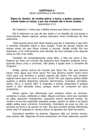 9 
CAPÍTULO 2 
DEUS CONTROLA A NATUREZA 
"Digno és, Senhor, de receber glória, e honra, e poder; porque tu criaste todas as coisas, e por tua vontade são e foram criadas." 
Apocalipse 4:11 
No Capítulo 1 vimos que a Bíblia ensina que Deus é soberano. 
Ele é soberano no uso de seu poder e na doação de sua graça e misericórdia. Neste capítulo vamos descobrir mais evidências de Sua soberania. 
Todo quanto Deus tem feito mostra que Ele é soberano e que tem o controle completo sobre a Sua criação. Trate de pensar acerca do tempo antes de que Deus criasse o mundo. Desde então Ele era soberano, e foi inteiramente uma decisão de Sua vontade criar alguma coisa ou não criar nada. 
Também foi completamente coisa dEle, o fato de como o fez. Poderia ter feito um mundo tão pequeno que ninguém pudesse vê-lo. Quando Deus criou o universo, não pediu a ajuda nem o conselho de ninguém. 
Então, pense acerca do mundo que Deus fez. Por que deveria haver mais água que terra seca? Por que deveria existir tanta terra inútil para uso humano e outros lugares tão úteis? Por que existem lugares bons para se viver e outros ruins? Por que alguns países estão sujeitos a tantos desastres naturais (terremotos, furacões, tornados, secas, etc.), e outros não? A resposta a tantas perguntas é porque assim o tem decidido Deus, porque assim se cumprem os seus propósitos. 
Pense agora nas diferenças que existem entre os animais: cordeiros e ursos, elefantes e ratos. Alguns animais, como por exemplo os cães, parecem inteligentes, enquanto outros parecem tontos. As mulas e os burros suportam pesadas cargas, porém os leões e os tigres estão soltos para correrem livremente. Considere as aves no céu, os animais na terra e os peixes no mar. Por que existem tantas diferenças entre eles? A resposta é: porque Deus se agradou em fazê-los assim. 
Considere também as plantas. Algumas dão um bonito aroma, mas outras não. Algumas árvores produzem um fruto saboroso, porém  