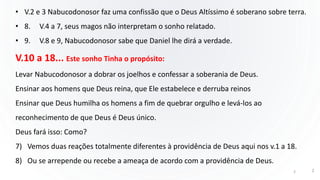 • V.2 e 3 Nabucodonosor faz uma confissão que o Deus Altíssimo é soberano sobre terra.
• 8. V.4 a 7, seus magos não interpretam o sonho relatado.
• 9. V.8 e 9, Nabucodonosor sabe que Daniel lhe dirá a verdade.
V.10 a 18... Este sonho Tinha o propósito:
Levar Nabucodonosor a dobrar os joelhos e confessar a soberania de Deus.
Ensinar aos homens que Deus reina, que Ele estabelece e derruba reinos
Ensinar que Deus humilha os homens a fim de quebrar orgulho e levá-los ao
reconhecimento de que Deus é Deus único.
Deus fará isso: Como?
7) Vemos duas reações totalmente diferentes à providência de Deus aqui nos v.1 a 18.
8) Ou se arrepende ou recebe a ameaça de acordo com a providência de Deus.
2 2
 