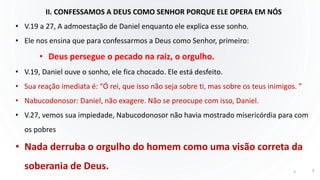 II. CONFESSAMOS A DEUS COMO SENHOR PORQUE ELE OPERA EM NÓS
• V.19 a 27, A admoestação de Daniel enquanto ele explica esse sonho.
• Ele nos ensina que para confessarmos a Deus como Senhor, primeiro:
• Deus persegue o pecado na raiz, o orgulho.
• V.19, Daniel ouve o sonho, ele fica chocado. Ele está desfeito.
• Sua reação imediata é: “Ó rei, que isso não seja sobre ti, mas sobre os teus inimigos. ”
• Nabucodonosor: Daniel, não exagere. Não se preocupe com isso, Daniel.
• V.27, vemos sua impiedade, Nabucodonosor não havia mostrado misericórdia para com
os pobres
• Nada derruba o orgulho do homem como uma visão correta da
soberania de Deus. 3 3
 