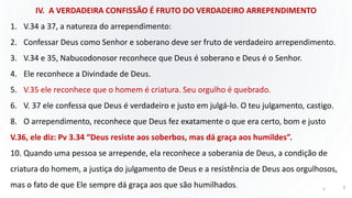 IV. A VERDADEIRA CONFISSÃO É FRUTO DO VERDADEIRO ARREPENDIMENTO
1. V.34 a 37, a natureza do arrependimento:
2. Confessar Deus como Senhor e soberano deve ser fruto de verdadeiro arrependimento.
3. V.34 e 35, Nabucodonosor reconhece que Deus é soberano e Deus é o Senhor.
4. Ele reconhece a Divindade de Deus.
5. V.35 ele reconhece que o homem é criatura. Seu orgulho é quebrado.
6. V. 37 ele confessa que Deus é verdadeiro e justo em julgá-lo. O teu julgamento, castigo.
8. O arrependimento, reconhece que Deus fez exatamente o que era certo, bom e justo
V.36, ele diz: Pv 3.34 “Deus resiste aos soberbos, mas dá graça aos humildes”.
10. Quando uma pessoa se arrepende, ela reconhece a soberania de Deus, a condição de
criatura do homem, a justiça do julgamento de Deus e a resistência de Deus aos orgulhosos,
mas o fato de que Ele sempre dá graça aos que são humilhados. 5 5
 
