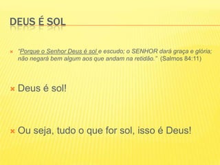 Deus é sol“Porque o Senhor Deus é sol e escudo; o SENHOR dará graça e glória; não negará bem algum aos que andam na retidão.”  (Salmos 84:11) Deus é sol!Ou seja, tudo o que for sol, isso é Deus!