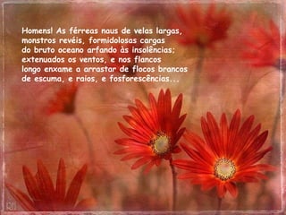Homens! As férreas naus de velas largas,  monstros revéis, formidolosas cargas  do bruto oceano arfando às insolências;  extenuados os ventos, e nos flancos  longo enxame a arrastar de flocos brancos  de escuma, e raios, e fosforescências...  