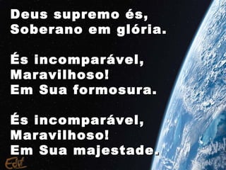Deus supremo és,
Soberano em glória.

És incomparável,
Maravilhoso!
Em Sua formosura.

És incomparável,
Maravilhoso!
Em Sua majestade.
 