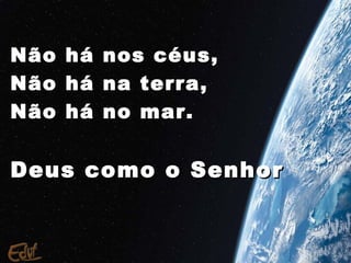 Não   há   nos céus,
Não   há   na terra,
Não   há   no mar.


Deus como o Senhor
 