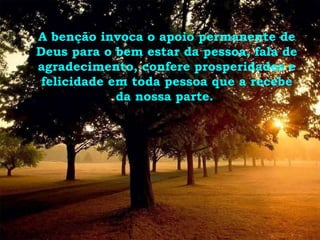 A benção invoca o apoio permanente de Deus para o bem estar da pessoa, fala de agradecimento, confere prosperidades e felicidade em toda pessoa que a recebe da nossa parte.  