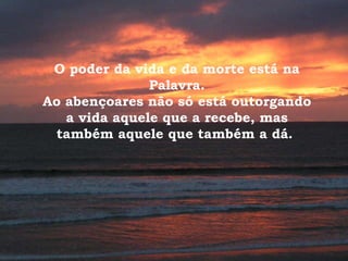 O poder da vida e da morte está na Palavra. Ao abençoares não só está outorgando a vida aquele que a recebe, mas também aquele que também a dá.  