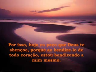 Por isso, hoje eu peço que Deus te
abençoe, porque ao bendize-lo de
todo coração, estou bendizendo a
           mim mesmo.
 