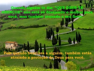 Quando alguém te diz: “QUE DEUS TE
ABENÇOE” não está só desejando o melhor para
você, mas também atuando a seu favor.
Pois quando bendizes a alguém, também estás
atraindo a proteção de Deus para você.
 