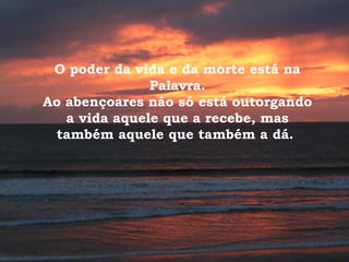O poder da vida e da morte está na
Palavra.
Ao abençoares não só está outorgando
a vida aquele que a recebe, mas
também aquele que também a dá.
 