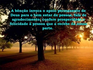 A bênção invoca o apoio permanente de Deus para o bem estar da pessoa, fala de agradecimento, confere prosperidade e felicidade à pessoa que a recebe da nossa parte.  