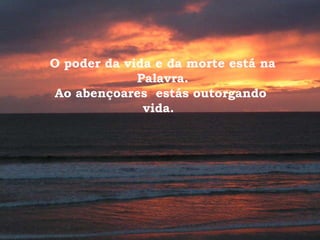 O poder da vida e da morte está na Palavra. Ao abençoares  estás outorgando  vida.  