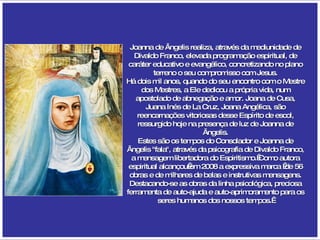 Joanna de Ângelis realiza, através da mediunidade de Divaldo Franco, elevada programação espiritual, de caráter educativo e evangélico, concretizando no plano terreno o seu compromisso com Jesus. Há dois mil anos, quando do seu encontro com o Mestre dos Mestres, a Ele dedicou a própria vida, num apostolado de abnegação e amor. Joana de Cusa, Juana Inés de La Cruz, Joana Angélica, são reencarnações vitoriosas desse Espírito de escol, ressurgido hoje na presença de luz de Joanna de Ângelis. Estes são os tempos do Consolador e Joanna de Ângelis "fala", através da psicografia de Divaldo Franco, a mensagem libertadora do Espiritismo. Como autora espiritual alcançou em 2008 a expressiva marca  de 56 obras e de milhares de belas e instrutivas mensagens. Destacando-se as obras da linha psicológica, preciosa ferramenta de auto-ajuda e auto-aprimoramento para os seres humanos dos nossos tempos.  