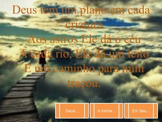 Deus... A minha... Em Seu...
Deus tem um plano em cada
criatura
Aos astros Ele dá o céu
A cada rio, Ele dá um leito
E um caminho para mim
traçou.
 