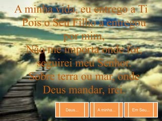 Deus... A minha... Em Seu...
A minha vida, eu entrego a Ti
Pois o Seu Filho a entregou
por mim,
Não me importa onde for,
seguirei meu Senhor.
Sobre terra ou mar, onde
Deus mandar, irei.
 