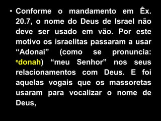 Conforme o mandamento em Êx. 20.7, o nome do Deus de Israel não deve ser usado em vão. Por este motivo os israelitas passaram a usar “Adonai” (como se pronuncia:  e donah ) “meu Senhor” nos seus relacionamentos com Deus. E foi aquelas vogais que os massoretas usaram para vocalizar o nome de Deus,  