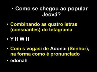 Como se chegou ao popular Jeová? Combinando as quatro letras (consoantes) do tetagrama Y H W H Com s vogasi de  Adonai  (Senhor), na forma como é pronunciado  edonah 