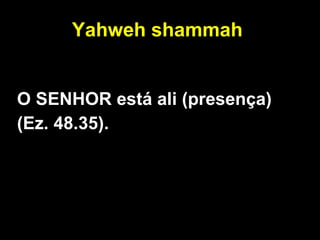 Yahweh shammah   O SENHOR está ali (presença) (Ez. 48.35). 
