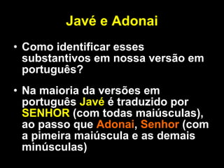 Javé e Adonai Como identificar esses substantivos em nossa versão em português? Na maioria da versões em português  Javé  é traduzido por  SENHOR  (com todas maiúsculas), ao passo que  Adonai ,  Senhor  (com a pimeira maiúscula e as demais minúsculas)  