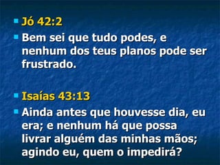 Jó 42:2 Bem sei que tudo podes, e nenhum dos teus planos pode ser frustrado. Isaías 43:13 Ainda antes que houvesse dia, eu era; e nenhum há que possa livrar alguém das minhas mãos; agindo eu, quem o impedirá? 