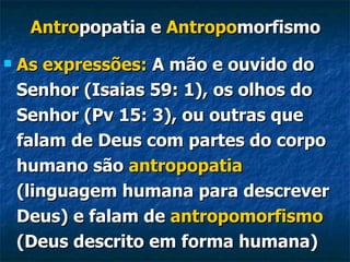 Antro popatia   e  Antropo morfismo As expressões:  A mão e ouvido do Senhor (Isaias 59: 1), os olhos do Senhor (Pv 15: 3), ou outras que falam de Deus com partes do corpo humano são  antropopatia  (linguagem humana para descrever Deus) e falam de  antropomorfismo  (Deus descrito em forma humana)   