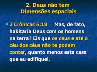 2. Deus não tem  Dimensões espaciais 2 Crônicas 6:18   Mas, de fato, habitaria Deus com os homens na terra? Eis que  os céus e até o céu dos céus não te podem conter , quanto menos esta casa que eu edifiquei. 