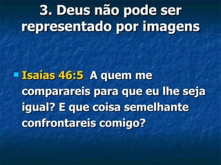 3. Deus não pode ser representado por imagens Isaías 46:5   A quem me comparareis para que eu lhe seja igual? E que coisa semelhante confrontareis comigo? 