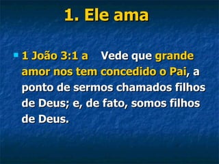 1. Ele ama 1 João 3:1   a  Vede que  grande amor nos tem concedido o Pai , a ponto de sermos chamados filhos de Deus; e, de fato, somos filhos de Deus.  